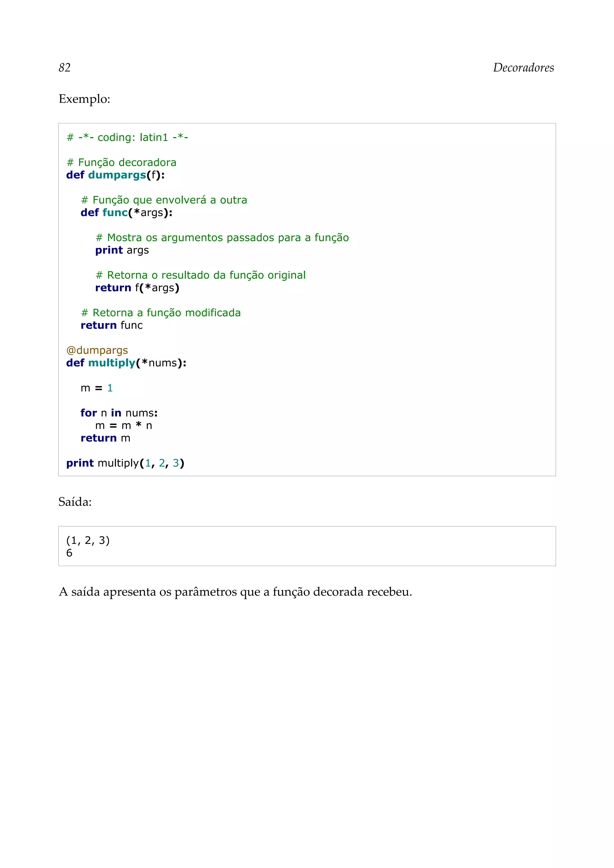 82 Decoradores
Exemplo:
# -*- coding: latin1 -*-
# Função decoradora
def dumpargs(f):
# Função que envolverá a outra
def func(*args):
# Mostra os argumentos passados para a função
print args
# Retorna o resultado da função original
return f(*args)
# Retorna a função modificada
return func
@dumpargs
def multiply(*nums):
m = 1
for n in nums:
m = m * n
return m
print multiply(1, 2, 3)
Saída:
(1, 2, 3)
6
A saída apresenta os parâmetros que a função decorada recebeu.
 