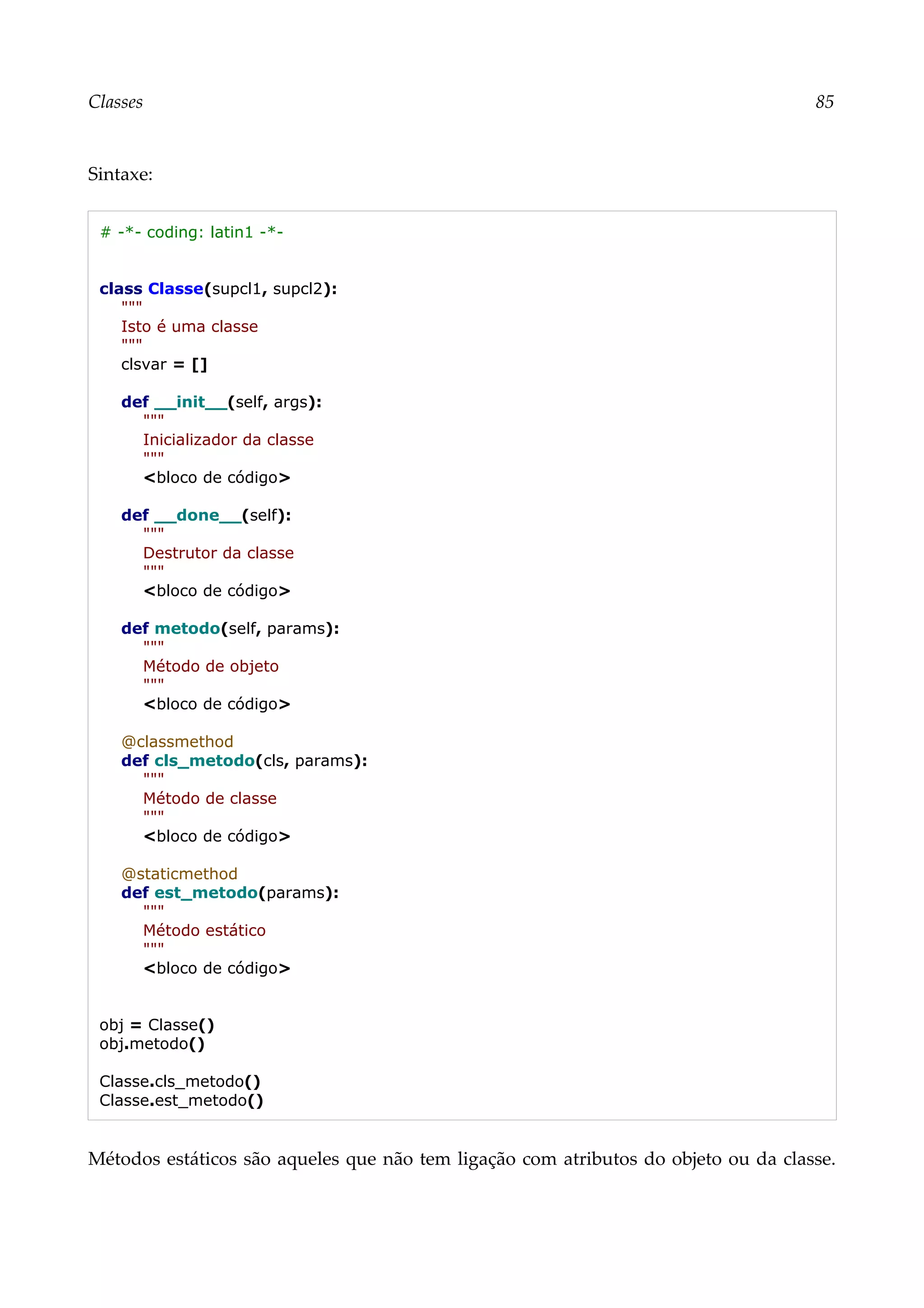 Classes 85
Sintaxe:
# -*- coding: latin1 -*-
class Classe(supcl1, supcl2):
"""
Isto é uma classe
"""
clsvar = []
def __init__(self, args):
"""
Inicializador da classe
"""
<bloco de código>
def __done__(self):
"""
Destrutor da classe
"""
<bloco de código>
def metodo(self, params):
"""
Método de objeto
"""
<bloco de código>
@classmethod
def cls_metodo(cls, params):
"""
Método de classe
"""
<bloco de código>
@staticmethod
def est_metodo(params):
"""
Método estático
"""
<bloco de código>
obj = Classe()
obj.metodo()
Classe.cls_metodo()
Classe.est_metodo()
Métodos estáticos são aqueles que não tem ligação com atributos do objeto ou da classe.
 