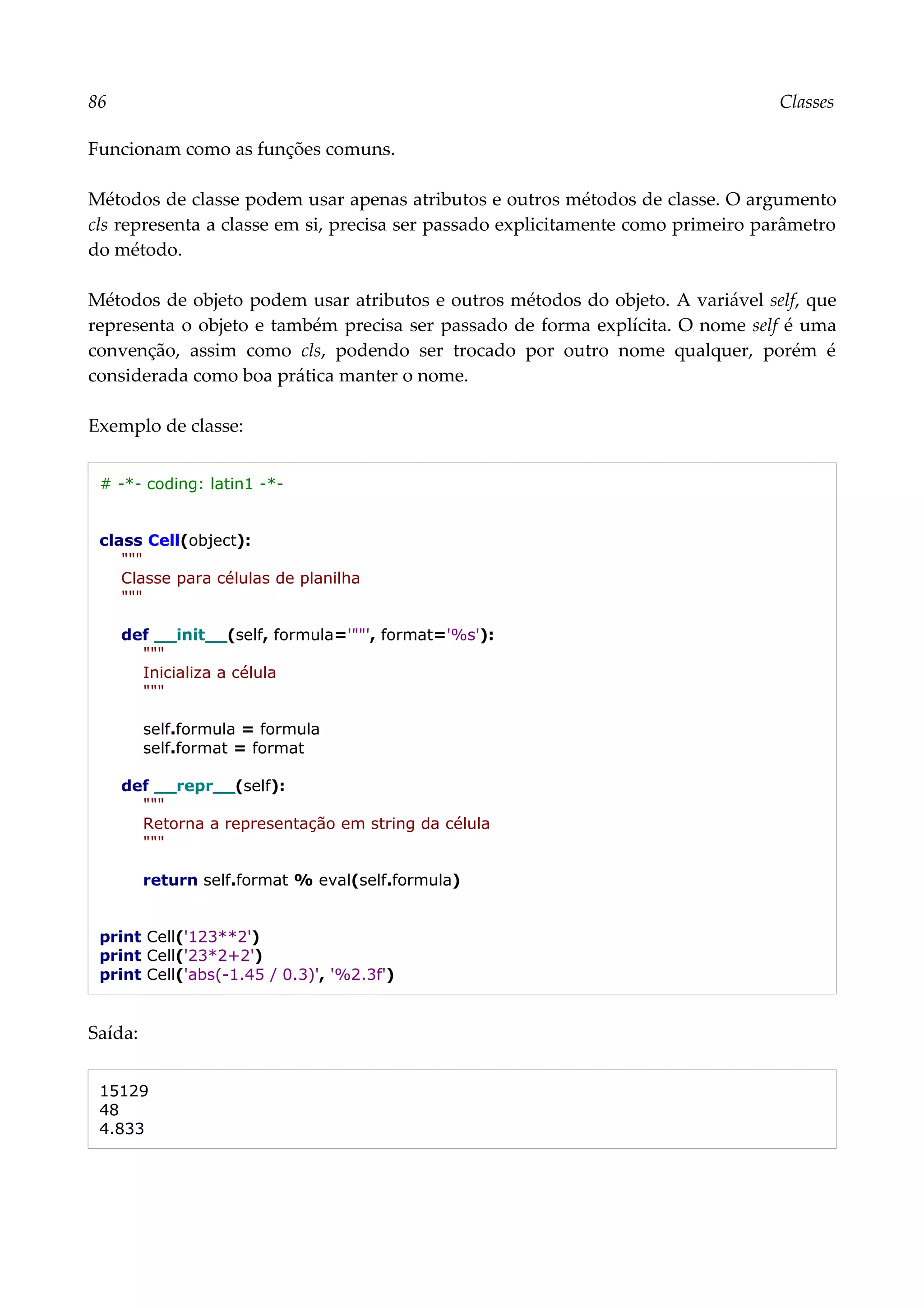 86 Classes
Funcionam como as funções comuns.
Métodos de classe podem usar apenas atributos e outros métodos de classe. O argumento
cls representa a classe em si, precisa ser passado explicitamente como primeiro parâmetro
do método.
Métodos de objeto podem usar atributos e outros métodos do objeto. A variável self, que
representa o objeto e também precisa ser passado de forma explícita. O nome self é uma
convenção, assim como cls, podendo ser trocado por outro nome qualquer, porém é
considerada como boa prática manter o nome.
Exemplo de classe:
# -*- coding: latin1 -*-
class Cell(object):
"""
Classe para células de planilha
"""
def __init__(self, formula='""', format='%s'):
"""
Inicializa a célula
"""
self.formula = formula
self.format = format
def __repr__(self):
"""
Retorna a representação em string da célula
"""
return self.format % eval(self.formula)
print Cell('123**2')
print Cell('23*2+2')
print Cell('abs(-1.45 / 0.3)', '%2.3f')
Saída:
15129
48
4.833
 