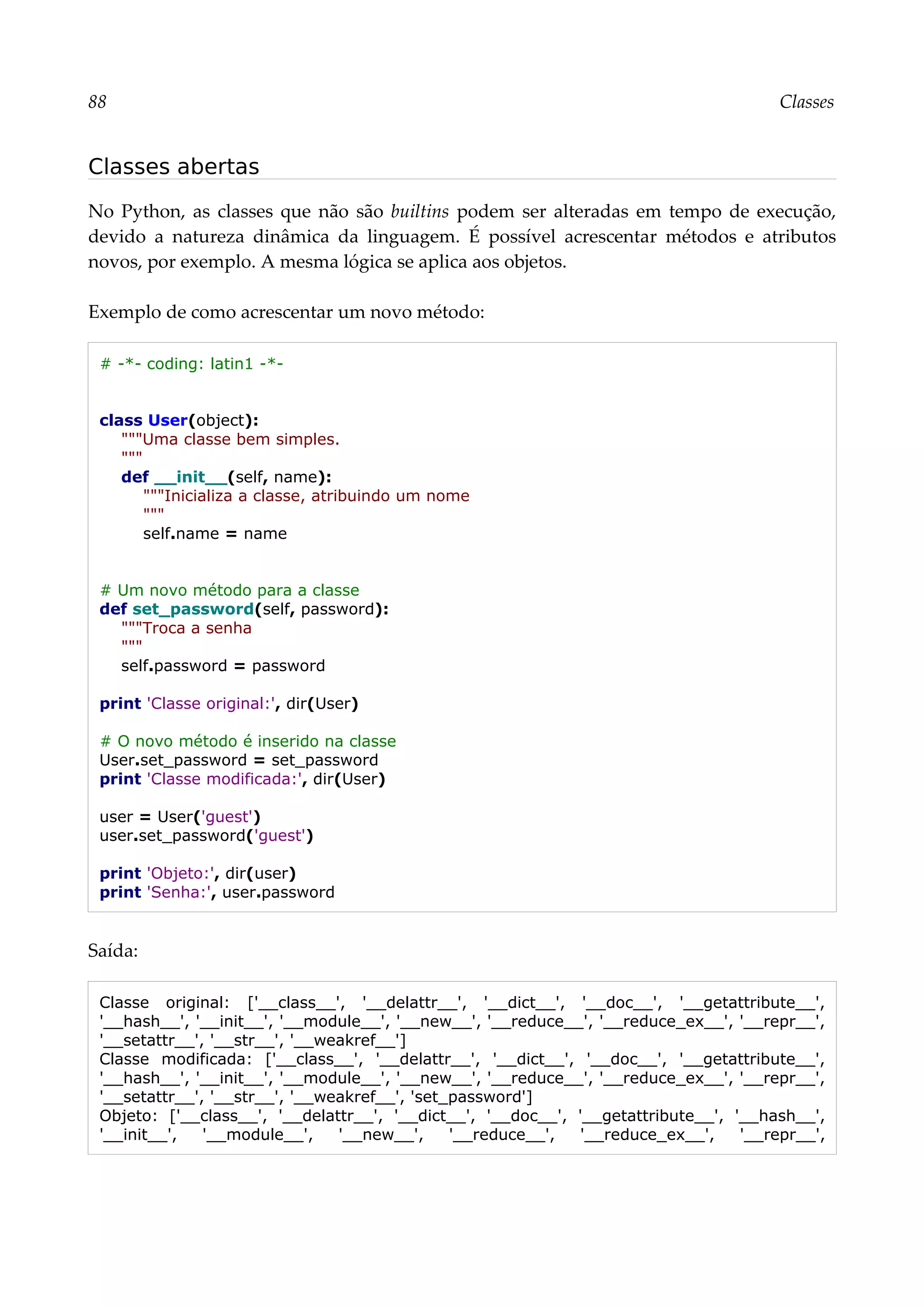 88 Classes
Classes abertas
No Python, as classes que não são builtins podem ser alteradas em tempo de execução,
devido a natureza dinâmica da linguagem. É possível acrescentar métodos e atributos
novos, por exemplo. A mesma lógica se aplica aos objetos.
Exemplo de como acrescentar um novo método:
# -*- coding: latin1 -*-
class User(object):
"""Uma classe bem simples.
"""
def __init__(self, name):
"""Inicializa a classe, atribuindo um nome
"""
self.name = name
# Um novo método para a classe
def set_password(self, password):
"""Troca a senha
"""
self.password = password
print 'Classe original:', dir(User)
# O novo método é inserido na classe
User.set_password = set_password
print 'Classe modificada:', dir(User)
user = User('guest')
user.set_password('guest')
print 'Objeto:', dir(user)
print 'Senha:', user.password
Saída:
Classe original: ['__class__', '__delattr__', '__dict__', '__doc__', '__getattribute__',
'__hash__', '__init__', '__module__', '__new__', '__reduce__', '__reduce_ex__', '__repr__',
'__setattr__', '__str__', '__weakref__']
Classe modificada: ['__class__', '__delattr__', '__dict__', '__doc__', '__getattribute__',
'__hash__', '__init__', '__module__', '__new__', '__reduce__', '__reduce_ex__', '__repr__',
'__setattr__', '__str__', '__weakref__', 'set_password']
Objeto: ['__class__', '__delattr__', '__dict__', '__doc__', '__getattribute__', '__hash__',
'__init__', '__module__', '__new__', '__reduce__', '__reduce_ex__', '__repr__',
 