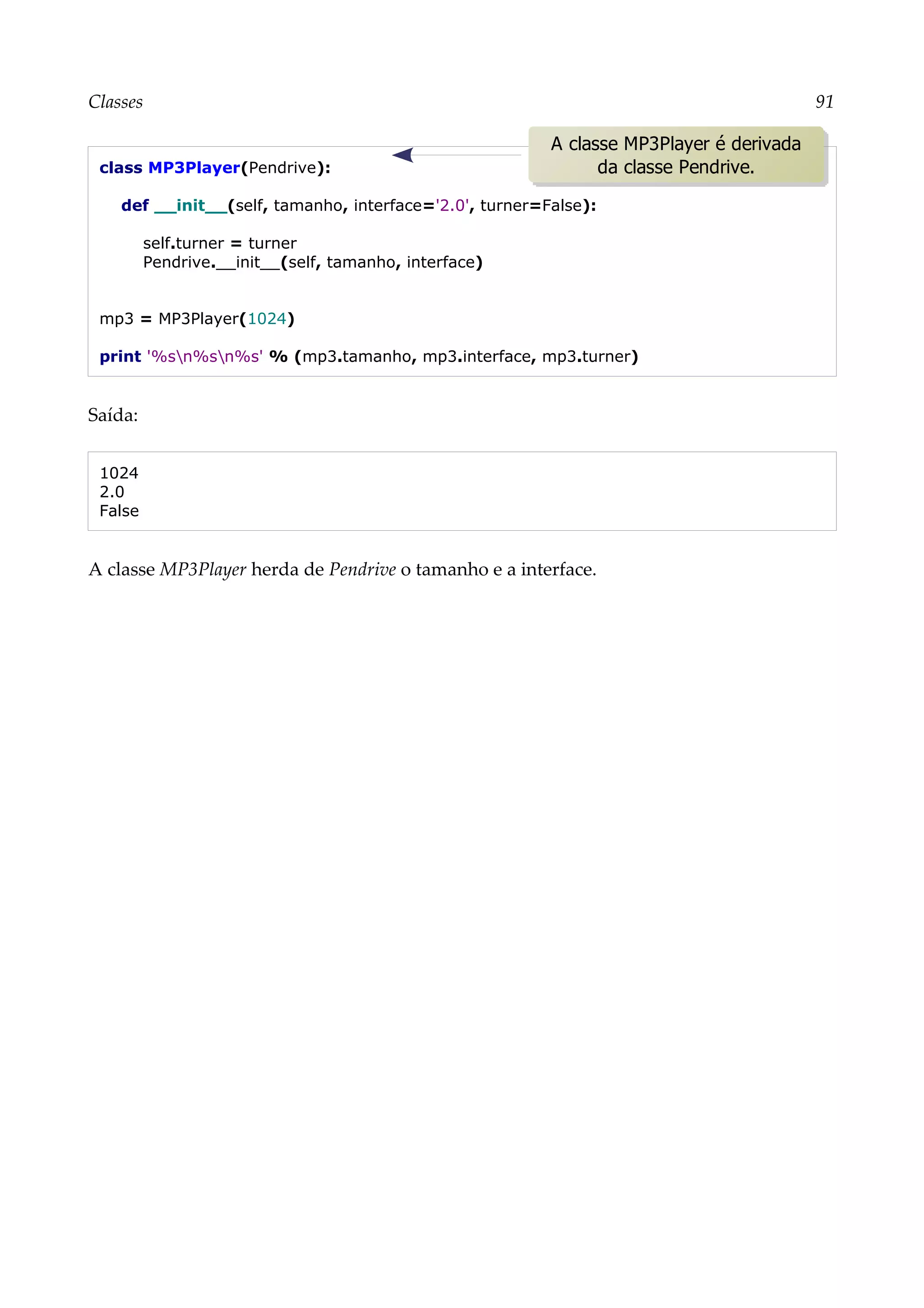Classes 91
class MP3Player(Pendrive):
def __init__(self, tamanho, interface='2.0', turner=False):
self.turner = turner
Pendrive.__init__(self, tamanho, interface)
mp3 = MP3Player(1024)
print '%sn%sn%s' % (mp3.tamanho, mp3.interface, mp3.turner)
Saída:
1024
2.0
False
A classe MP3Player herda de Pendrive o tamanho e a interface.
A classe MP3Player é derivada
da classe Pendrive.
 