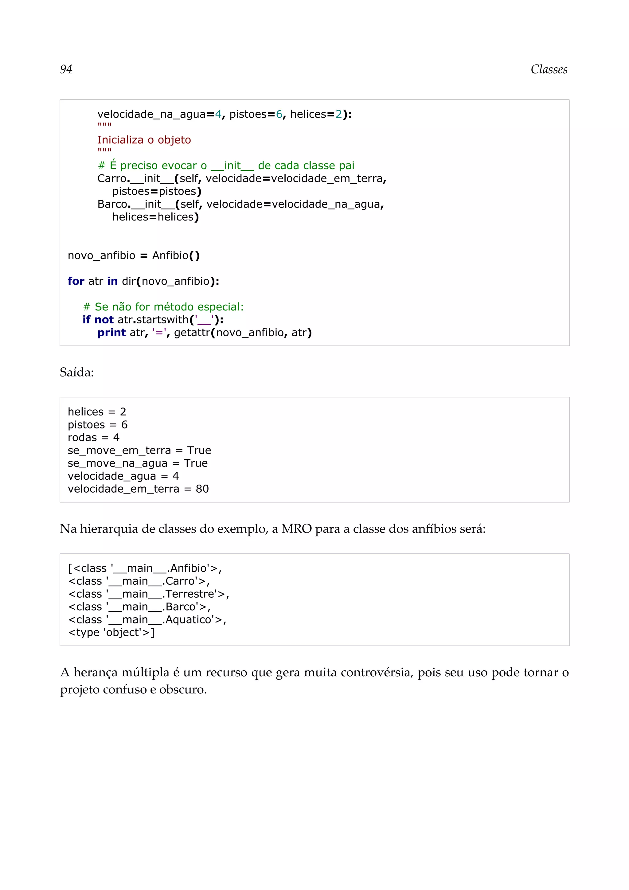 94 Classes
velocidade_na_agua=4, pistoes=6, helices=2):
"""
Inicializa o objeto
"""
# É preciso evocar o __init__ de cada classe pai
Carro.__init__(self, velocidade=velocidade_em_terra,
pistoes=pistoes)
Barco.__init__(self, velocidade=velocidade_na_agua,
helices=helices)
novo_anfibio = Anfibio()
for atr in dir(novo_anfibio):
# Se não for método especial:
if not atr.startswith('__'):
print atr, '=', getattr(novo_anfibio, atr)
Saída:
helices = 2
pistoes = 6
rodas = 4
se_move_em_terra = True
se_move_na_agua = True
velocidade_agua = 4
velocidade_em_terra = 80
Na hierarquia de classes do exemplo, a MRO para a classe dos anfíbios será:
[<class '__main__.Anfibio'>,
<class '__main__.Carro'>,
<class '__main__.Terrestre'>,
<class '__main__.Barco'>,
<class '__main__.Aquatico'>,
<type 'object'>]
A herança múltipla é um recurso que gera muita controvérsia, pois seu uso pode tornar o
projeto confuso e obscuro.
 