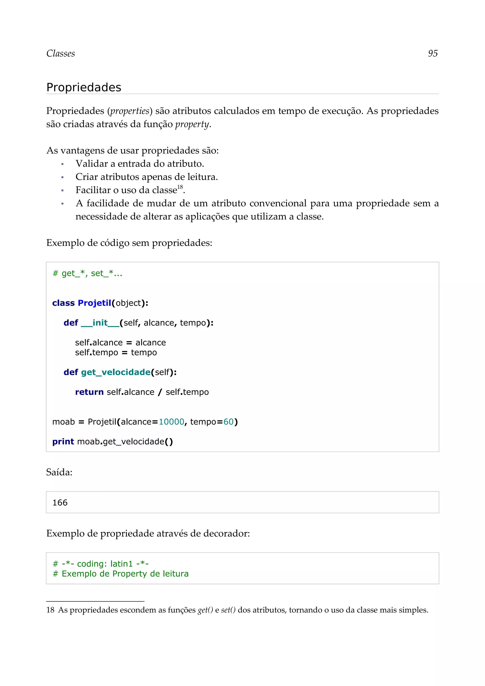 Classes 95
Propriedades
Propriedades (properties) são atributos calculados em tempo de execução. As propriedades
são criadas através da função property.
As vantagens de usar propriedades são:
▪ Validar a entrada do atributo.
▪ Criar atributos apenas de leitura.
▪ Facilitar o uso da classe18
.
▪ A facilidade de mudar de um atributo convencional para uma propriedade sem a
necessidade de alterar as aplicações que utilizam a classe.
Exemplo de código sem propriedades:
# get_*, set_*...
class Projetil(object):
def __init__(self, alcance, tempo):
self.alcance = alcance
self.tempo = tempo
def get_velocidade(self):
return self.alcance / self.tempo
moab = Projetil(alcance=10000, tempo=60)
print moab.get_velocidade()
Saída:
166
Exemplo de propriedade através de decorador:
# -*- coding: latin1 -*-
# Exemplo de Property de leitura
18 As propriedades escondem as funções get() e set() dos atributos, tornando o uso da classe mais simples.
 