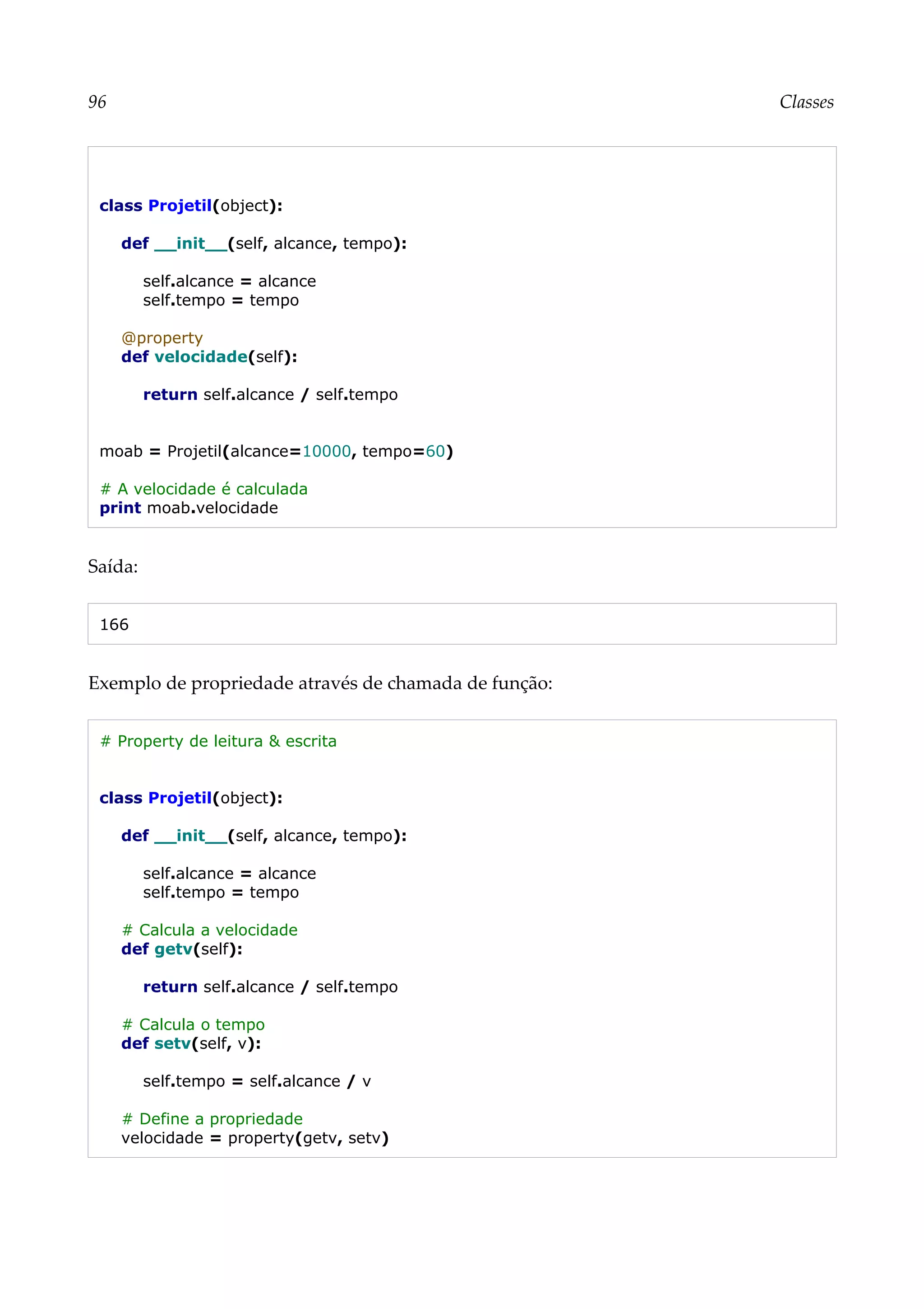 96 Classes
class Projetil(object):
def __init__(self, alcance, tempo):
self.alcance = alcance
self.tempo = tempo
@property
def velocidade(self):
return self.alcance / self.tempo
moab = Projetil(alcance=10000, tempo=60)
# A velocidade é calculada
print moab.velocidade
Saída:
166
Exemplo de propriedade através de chamada de função:
# Property de leitura & escrita
class Projetil(object):
def __init__(self, alcance, tempo):
self.alcance = alcance
self.tempo = tempo
# Calcula a velocidade
def getv(self):
return self.alcance / self.tempo
# Calcula o tempo
def setv(self, v):
self.tempo = self.alcance / v
# Define a propriedade
velocidade = property(getv, setv)
 