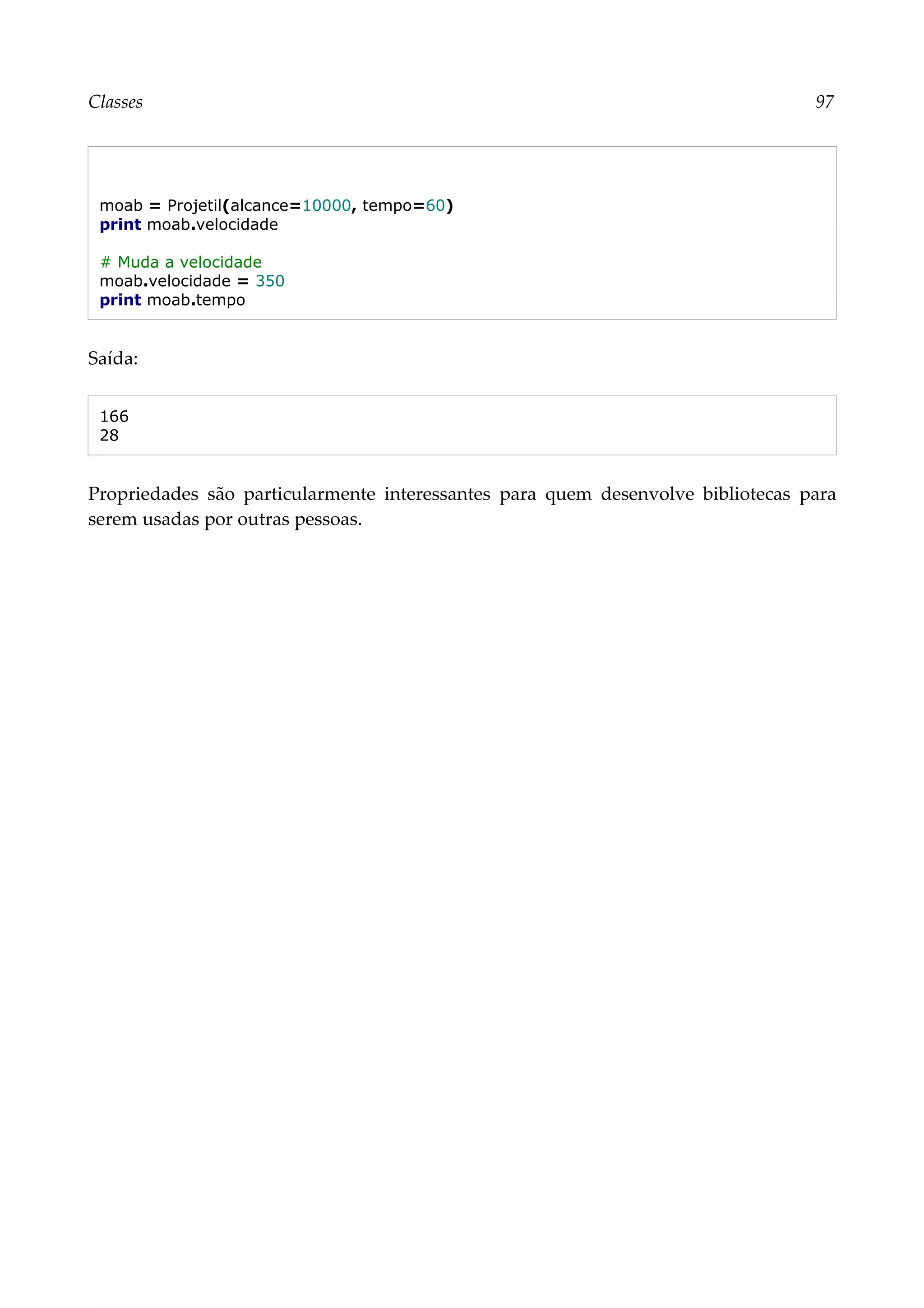 Classes 97
moab = Projetil(alcance=10000, tempo=60)
print moab.velocidade
# Muda a velocidade
moab.velocidade = 350
print moab.tempo
Saída:
166
28
Propriedades são particularmente interessantes para quem desenvolve bibliotecas para
serem usadas por outras pessoas.
 