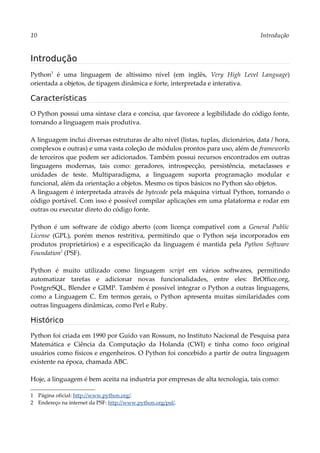 10 Introdução
Introdução
Python1
é uma linguagem de altíssimo nível (em inglês, Very High Level Language)
orientada a objetos, de tipagem dinâmica e forte, interpretada e interativa.
Características
O Python possui uma sintaxe clara e concisa, que favorece a legibilidade do código fonte,
tornando a linguagem mais produtiva.
A linguagem inclui diversas estruturas de alto nível (listas, tuplas, dicionários, data / hora,
complexos e outras) e uma vasta coleção de módulos prontos para uso, além de frameworks
de terceiros que podem ser adicionados. Também possui recursos encontrados em outras
linguagens modernas, tais como: geradores, introspecção, persistência, metaclasses e
unidades de teste. Multiparadigma, a linguagem suporta programação modular e
funcional, além da orientação a objetos. Mesmo os tipos básicos no Python são objetos.
A linguagem é interpretada através de bytecode pela máquina virtual Python, tornando o
código portável. Com isso é possível compilar aplicações em uma plataforma e rodar em
outras ou executar direto do código fonte.
Python é um software de código aberto (com licença compatível com a General Public
License (GPL), porém menos restritiva, permitindo que o Python seja incorporados em
produtos proprietários) e a especificação da linguagem é mantida pela Python Software
Foundation2
(PSF).
Python é muito utilizado como linguagem script em vários softwares, permitindo
automatizar tarefas e adicionar novas funcionalidades, entre eles: BrOffice.org,
PostgreSQL, Blender e GIMP. Também é possível integrar o Python a outras linguagens,
como a Linguagem C. Em termos gerais, o Python apresenta muitas similaridades com
outras linguagens dinâmicas, como Perl e Ruby.
Histórico
Python foi criada em 1990 por Guido van Rossum, no Instituto Nacional de Pesquisa para
Matemática e Ciência da Computação da Holanda (CWI) e tinha como foco original
usuários como físicos e engenheiros. O Python foi concebido a partir de outra linguagem
existente na época, chamada ABC.
Hoje, a linguagem é bem aceita na industria por empresas de alta tecnologia, tais como:
1 Página oficial: http://www.python.org/.
2 Endereço na internet da PSF: http://www.python.org/psf/.
 