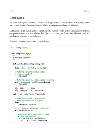 100 Classes
Metaclasses
Em uma linguagem orientada a objeto aonde (quase) tudo são objetos e todo o objeto tem
uma classe, é natural que as classes também podem ser tratadas como objetos.
Metaclasse é uma classe cujas as instâncias são classes, sendo assim, a metaclasse define o
comportamento das outras classes. Em Python, a classe type é uma metaclasse e pode ser
usada para criar novas metaclasses.
Exemplo de metaclasse criada a partir de type:
# -*- coding: latin1 -*-
class Singleton(type):
"""
Metaclasse Singleton
"""
def __init__(cls, name, bases, dic):
type.__init__(cls, name, bases, dic)
# Retorna o próprio objeto na cópia
def __copy__(self):
return self
# Retorna o próprio objeto na cópia recursiva
def __deepcopy__(self, memo=None):
return self
cls.__copy__ = __copy__
cls.__deepcopy__ = __deepcopy__
def __call__(cls, *args, **kwargs):
# Chamada que cria novos objetos,
# aqui retorna sempre o mesmo
try:
return cls.__instance
# Se __instance não existir, então crie...
except AttributeError:
# A função super() pesquisa na MRO
# a partir de Singleton
cls.__instance = super(Singleton,
cls).__call__(*args, **kwargs)
 