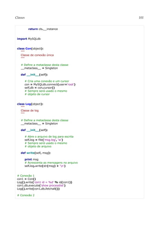 Classes 101
return cls.__instance
import MySQLdb
class Con(object):
"""
Classe de conexão única
"""
# Define a metaclasse desta classe
__metaclass__ = Singleton
def __init__(self):
# Cria uma conexão e um cursor
con = MySQLdb.connect(user='root')
self.db = con.cursor()
# Sempre será usado o mesmo
# objeto de cursor
class Log(object):
"""
Classe de log
"""
# Define a metaclasse desta classe
__metaclass__ = Singleton
def __init__(self):
# Abre o arquivo de log para escrita
self.log = file('msg.log', 'w')
# Sempre será usado o mesmo
# objeto de arquivo
def write(self, msg):
print msg
# Acrescenta as mensagens no arquivo
self.log.write(str(msg) + 'n')
# Conexão 1
con1 = Con()
Log().write('con1 id = %d' % id(con1))
con1.db.execute('show processlist')
Log().write(con1.db.fetchall())
# Conexão 2
 