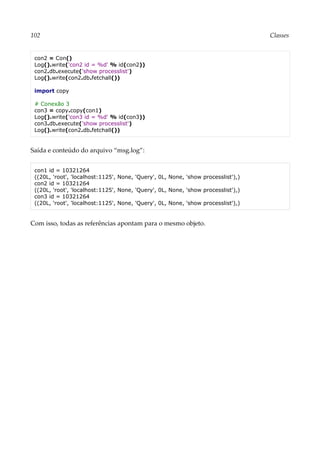 102 Classes
con2 = Con()
Log().write('con2 id = %d' % id(con2))
con2.db.execute('show processlist')
Log().write(con2.db.fetchall())
import copy
# Conexão 3
con3 = copy.copy(con1)
Log().write('con3 id = %d' % id(con3))
con3.db.execute('show processlist')
Log().write(con2.db.fetchall())
Saída e conteúdo do arquivo “msg.log”:
con1 id = 10321264
((20L, 'root', 'localhost:1125', None, 'Query', 0L, None, 'show processlist'),)
con2 id = 10321264
((20L, 'root', 'localhost:1125', None, 'Query', 0L, None, 'show processlist'),)
con3 id = 10321264
((20L, 'root', 'localhost:1125', None, 'Query', 0L, None, 'show processlist'),)
Com isso, todas as referências apontam para o mesmo objeto.
 