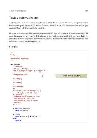 Testes automatizados 103
Testes automatizados
Testar software é uma tarefa repetitiva, demorada e tediosa. Por isso, surgiram várias
ferramentas para automatizar testes. Existem dois módulos para testes automatizados que
acompanham o Python: doctest e unittest.
O módulo doctest usa Doc Strings presentes no código para definir os testes do código. O
doctest procura por um trecho de texto seja semelhante a uma sessão interativa de Python,
executa a mesma seqüência de comandos, analisa a saída e faz um relatório dos testes que
falharam, com os erros encontrados.
Exemplo:
"""
fib.py
Implementa Fibonacci.
"""
def fib(n):
"""Fibonacci:
Se n <= 1, fib(n) = 1
Se n > 1, fib(n) = fib(n - 1) + fib(n - 2)
Exemplos de uso:
>>> fib(0)
1
>>> fib(1)
1
>>> fib(10)
89
>>> [ fib(x) for x in xrange(10) ]
[1, 1, 2, 3, 5, 8, 13, 21, 34, 55]
>>> fib('')
Traceback (most recent call last):
File "<input>", line 1, in ?
File "<input>", line 19, in fib
TypeError
>>>
"""
if not type(n) is int:
raise TypeError
if n > 1:
return fib(n - 1) + fib(n - 2)
else:
return 1
Testes para o doctest.
 
