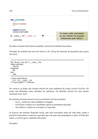 104 Testes automatizados
def _doctest():
"""
Evoca o doctest.
"""
import doctest
doctest.testmod()
if __name__ == "__main__":
_doctest()
Se todos os testes forem bem sucedidos, não haverá relatório dos testes.
Exemplo de relatório de erros do testes (a Doc String foi alterada de propósito para gerar
um erro):
**********************************************************************
File "fib.py", line 18, in __main__.fib
Failed example:
fib(10)
Expected:
89
Got:
100
**********************************************************************
1 items had failures:
1 of 5 in __main__.fib
***Test Failed*** 1 failures.
No unittest, os testes são criados através de uma subclasse da classe unittest.TestCase. Os
testes são definidos como métodos da subclasse. Os métodos devem ter seus nomes
iniciando com “test”.
Os métodos de teste devem evocar ao terminar um dos métodos:
▪ assert_: verifica se uma condição é atingida.
▪ assertEqual: verifica se o resultado é igual ao parâmetro passado.
▪ AssertRaises: verifica se a exceção é a esperada.
Se houver um método chamado setUp, este será executado antes de cada teste, assim é
possível reinicializar variáveis e garantir que um teste não prejudique o outro. O final dos
testes, o unittest gera o relatório dos testes.
Exemplo:
Os testes serão executados
se este módulo for evocado
diretamente pelo Python.
 