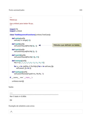 Testes automatizados 105
"""
fibtest.py
Usa unittest para testar fib.py.
"""
import fib
import unittest
class TestSequenceFunctions(unittest.TestCase):
def setUp(self):
self.seq = range(10)
def test0(self):
self.assertEqual(fib.fib(0), 1)
def test1(self):
self.assertEqual(fib.fib(1), 1)
def test10(self):
self.assertEqual(fib.fib(10), 89)
def testseq(self):
fibs = [1, 1, 2, 3, 5, 8, 13, 21, 34, 55]
for x, y in zip(fibs, [ fib.fib(x) for x in self.seq ]):
self.assert_(x is y)
def testtype(self):
self.assertRaises(TypeError, fib.fib, '')
if __name__ == '__main__':
unittest.main()
Saída:
.....
----------------------------------------------------------------------
Ran 5 tests in 0.000s
OK
Exemplo de relatório com erros:
..F..
Métodos que definem os testes.
 