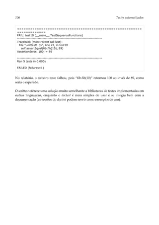 106 Testes automatizados
=========================================================
=============
FAIL: test10 (__main__.TestSequenceFunctions)
----------------------------------------------------------------------
Traceback (most recent call last):
File "unittest1.py", line 22, in test10
self.assertEqual(fib.fib(10), 89)
AssertionError: 100 != 89
----------------------------------------------------------------------
Ran 5 tests in 0.000s
FAILED (failures=1)
No relatório, o terceiro teste falhou, pois “fib.fib(10)” retornou 100 ao invés de 89, como
seria o esperado.
O unittest oferece uma solução muito semelhante a bibliotecas de testes implementadas em
outras linguagens, enquanto o doctest é mais simples de usar e se integra bem com a
documentação (as sessões do doctest podem servir como exemplos de uso).
 