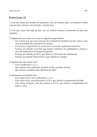 Exercícios IV 107
Exercícios IV
1. Crie uma classe que modele um quadrado, com um atributo lado e os métodos: mudar
valor do lado, retornar valor do lado e calcular área.
2. Crie uma classe derivada de lista com um método retorne os elementos da lista sem
repetição.
3. Implemente uma classe Carro com as seguintes propriedades:
▪ Um veículo tem um certo consumo de combustível (medidos em km / litro) e uma
certa quantidade de combustível no tanque.
▪ O consumo é especificado no construtor e o nível de combustível inicial é 0.
▪ Forneça um método mover(km) que receba a distância em quilômetros e reduza o
nível de combustível no tanque de gasolina.
▪ Forneça um método gasolina(), que retorna o nível atual de combustível.
▪ Forneça um método abastecer(litros), para abastecer o tanque.
4. Implementar uma classe Vetor:
▪ Com coordenadas x, y e z.
▪ Que suporte soma, subtração, produto escalar, produto vetorial.
▪ Que calcule o módulo (valor absoluto) do vetor.
5. Implemente um módulo com:
▪ Uma classe Ponto, com coordenadas x, y e z.
▪ Uma classe Linha, com dois pontos A e B, e que calcule o comprimento da linha.
▪ Uma classe Triangulo, com dois pontos A, B e C, que calcule o comprimento dos
lados e a área.
 