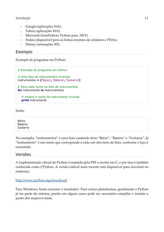 Introdução 11
▪ Google (aplicações Web).
▪ Yahoo (aplicações Web).
▪ Microsoft (IronPython: Python para .NET).
▪ Nokia (disponível para as linhas recentes de celulares e PDAs).
▪ Disney (animações 3D).
Exemplo
Exemplo de programa em Python:
# Exemplo de programa em Python
# Uma lista de instrumentos musicais
instrumentos = ['Baixo', 'Bateria', 'Guitarra']
# Para cada nome na lista de instrumentos
for instrumento in instrumentos:
# mostre o nome do instrumento musical
print instrumento
Saída:
Baixo
Bateria
Guitarra
No exemplo, “instrumentos” é uma lista contendo itens “Baixo”, “Bateria” e “Guitarra”. Já
“instrumento” é um nome que corresponde a cada um dos itens da lista, conforme o laço é
executado.
Versões
A implementação oficial do Python é mantida pela PSF e escrita em C, e por isso é também
conhecida como CPython. A versão estável mais recente está disponível para download no
endereço:
http://www.python.org/download/
Para Windows, basta executar o instalador. Para outras plataformas, geralmente o Python
já faz parte do sistema, porém em alguns casos pode ser necessário compilar e instalar a
partir dos arquivos fonte.
 
