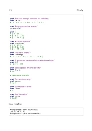 110 NumPy
print 'Somando arranjos elemento por elemento:'
print z + cos
# [ 1. 1.4 1.5 1.6 1.6 1.7 2. 2.6 3.3]
print 'Redimensionando o arranjo:'
z.shape = 3, 3
print z
# [[ 0. 0.5 1. ]
# [ 1.5 2. 2.5]
# [ 3. 3.5 4. ]]
print 'Arranjo transposto:'
print z.transpose()
# [[ 0. 1.5 3. ]
# [ 0.5 2. 3.5]
# [ 1. 2.5 4. ]]
print '"Achata" o arranjo:'
print z.flatten()
# [ 0. 0.5 1. 1.5 2. 2.5 3. 3.5 4. ]
print 'O acesso aos elementos funciona como nas listas:'
print z[1]
# [ 1.5 2. 2.5]
print 'Caso especial, diferente da lista:'
print z[1, 1]
# 2.0
# Dados sobre o arranjo
print 'Formato do arranjo:'
print z.shape
# (3, 3)
print 'Quantidade de eixos:'
print z.ndim
# 2
print 'Tipo dos dados:'
print z.dtype
# float64
Saída completa:
Arranjo criado a partir de uma lista:
[0 1 2 3 4 5 6 7 8]
Arranjo criado a partir de um intervalo:
 