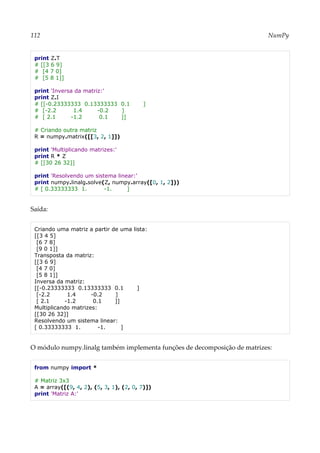 112 NumPy
print Z.T
# [[3 6 9]
# [4 7 0]
# [5 8 1]]
print 'Inversa da matriz:'
print Z.I
# [[-0.23333333 0.13333333 0.1 ]
# [-2.2 1.4 -0.2 ]
# [ 2.1 -1.2 0.1 ]]
# Criando outra matriz
R = numpy.matrix([[3, 2, 1]])
print 'Multiplicando matrizes:'
print R * Z
# [[30 26 32]]
print 'Resolvendo um sistema linear:'
print numpy.linalg.solve(Z, numpy.array([0, 1, 2]))
# [ 0.33333333 1. -1. ]
Saída:
Criando uma matriz a partir de uma lista:
[[3 4 5]
[6 7 8]
[9 0 1]]
Transposta da matriz:
[[3 6 9]
[4 7 0]
[5 8 1]]
Inversa da matriz:
[[-0.23333333 0.13333333 0.1 ]
[-2.2 1.4 -0.2 ]
[ 2.1 -1.2 0.1 ]]
Multiplicando matrizes:
[[30 26 32]]
Resolvendo um sistema linear:
[ 0.33333333 1. -1. ]
O módulo numpy.linalg também implementa funções de decomposição de matrizes:
from numpy import *
# Matriz 3x3
A = array([(9, 4, 2), (5, 3, 1), (2, 0, 7)])
print 'Matriz A:'
 