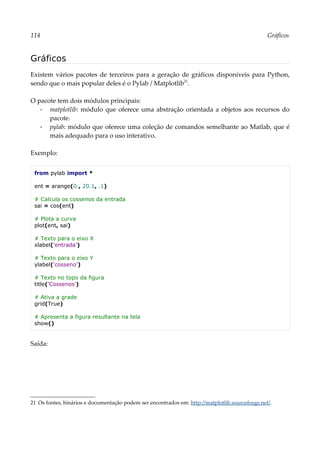 114 Gráficos
Gráficos
Existem vários pacotes de terceiros para a geração de gráficos disponíveis para Python,
sendo que o mais popular deles é o Pylab / Matplotlib21
.
O pacote tem dois módulos principais:
▪ matplotlib: módulo que oferece uma abstração orientada a objetos aos recursos do
pacote.
▪ pylab: módulo que oferece uma coleção de comandos semelhante ao Matlab, que é
mais adequado para o uso interativo.
Exemplo:
from pylab import *
ent = arange(0., 20.1, .1)
# Calcula os cossenos da entrada
sai = cos(ent)
# Plota a curva
plot(ent, sai)
# Texto para o eixo X
xlabel('entrada')
# Texto para o eixo Y
ylabel('cosseno')
# Texto no topo da figura
title('Cossenos')
# Ativa a grade
grid(True)
# Apresenta a figura resultante na tela
show()
Saída:
21 Os fontes, binários e documentação podem ser encontrados em: http://matplotlib.sourceforge.net/.
 
