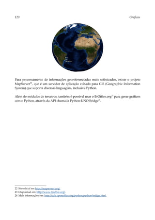 120 Gráficos
Para processamento de informações georeferenciadas mais sofisticados, existe o projeto
MapServer22
, que é um servidor de aplicação voltado para GIS (Geographic Information
System) que suporta diversas linguagens, inclusive Python.
Além de módulos de terceiros, também é possível usar o BrOffice.org23
para gerar gráficos
com o Python, através da API chamada Python-UNO Bridge24
.
22 Site oficial em http://mapserver.org/.
23 Disponível em: http://www.broffice.org/.
24 Mais informações em: http://udk.openoffice.org/python/python-bridge.html.
 