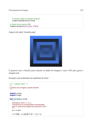 Processamento de imagem 123
# Cola de volta na imagem original
imagem.paste(recorte, area)
# Salva como arquivo PNG
imagem.save('desenho.png', 'PNG')
Arquivo de saída “desenho.png”:
É possível usar o NumPy para calcular os dados da imagem e usar o PIL para gerar a
imagem real.
Exemplo com modulação de amplitude de onda :
# -*- coding: latin1 -*-
"""
Criando uma imagem usando NumPy
"""
import numpy
import Image
def coords(xy, tam):
"""
coords(xy, tam) => x, y
Transforma as coordenadas normalizadas
para o centro da imagem de tamanho "tam"
"""
X, Y = tam
x = int((1. + xy[0]) * (X - 1.) / 2.)
 