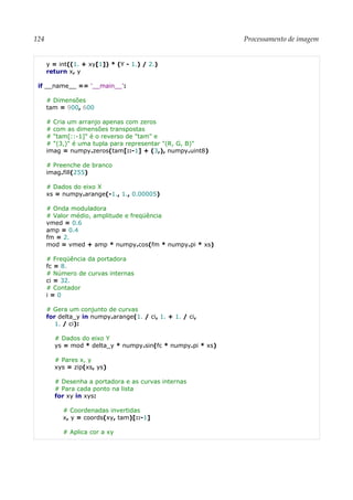 124 Processamento de imagem
y = int((1. + xy[1]) * (Y - 1.) / 2.)
return x, y
if __name__ == '__main__':
# Dimensões
tam = 900, 600
# Cria um arranjo apenas com zeros
# com as dimensões transpostas
# "tam[::-1]" é o reverso de "tam" e
# "(3,)" é uma tupla para representar "(R, G, B)"
imag = numpy.zeros(tam[::-1] + (3,), numpy.uint8)
# Preenche de branco
imag.fill(255)
# Dados do eixo X
xs = numpy.arange(-1., 1., 0.00005)
# Onda moduladora
# Valor médio, amplitude e freqüência
vmed = 0.6
amp = 0.4
fm = 2.
mod = vmed + amp * numpy.cos(fm * numpy.pi * xs)
# Freqüência da portadora
fc = 8.
# Número de curvas internas
ci = 32.
# Contador
i = 0
# Gera um conjunto de curvas
for delta_y in numpy.arange(1. / ci, 1. + 1. / ci,
1. / ci):
# Dados do eixo Y
ys = mod * delta_y * numpy.sin(fc * numpy.pi * xs)
# Pares x, y
xys = zip(xs, ys)
# Desenha a portadora e as curvas internas
# Para cada ponto na lista
for xy in xys:
# Coordenadas invertidas
x, y = coords(xy, tam)[::-1]
# Aplica cor a xy
 