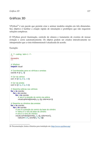Gráficos 3D 127
Gráficos 3D
VPython26
é um pacote que permite criar e animar modelos simples em três dimensões.
Seu objetivo é facilitar a criação rápida de simulações e protótipos que não requerem
soluções complexas.
O VPython provê iluminação, controle de câmera e tratamento de eventos de mouse
(rotação e zoom) automaticamente. Os objetos podem ser criados interativamente no
interpretador que a vista tridimensional é atualizada de acordo.
Exemplo:
# -*- coding: latin-1 -*-
"""
Hexaedro
"""
# VPython
import visual
# Coordenadas para os vértices e arestas
coords = (-3, 3)
# Cor do vértice
cor1 = (0.9, 0.9, 1.0)
# Cor da aresta
cor2 = (0.5, 0.5, 0.6)
# Desenha esferas nos vértices
for x in coords:
for y in coords:
for z in coords:
# pos é a posição do centro da esfera
visual.sphere(pos=(x, y, z), color=cor1)
# Desenha os cilindros das arestas
for x in coords:
for z in coords:
# pos é a posição do centro da base do cilindro
# radius é o raio da base do cilindro
# axis é o eixo do cilindro
visual.cylinder(pos=(x, 3, z), color=cor2,
radius=0.25, axis=(0, -6, 0))
26 Documentação, fontes e binários para instalação em: http://www.vpython.org/.
 
