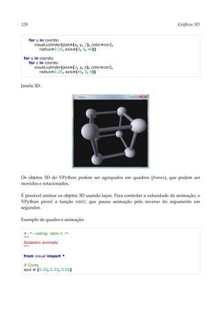 128 Gráficos 3D
for y in coords:
visual.cylinder(pos=(x, y, 3), color=cor2,
radius=0.25, axis=(0, 0, -6))
for y in coords:
for z in coords:
visual.cylinder(pos=(3, y, z), color=cor2,
radius=0.25, axis=(-6, 0, 0))
Janela 3D:
Os objetos 3D do VPython podem ser agrupados em quadros (frames), que podem ser
movidos e rotacionados.
É possível animar os objetos 3D usando laços. Para controlar a velocidade da animação, o
VPython provê a função rate(), que pausa animação pelo inverso do argumento em
segundos.
Exemplo de quadro e animação:
# -*- coding: latin-1 -*-
"""
Octaedro animado
"""
from visual import *
# Cores
azul = (0.25, 0.25, 0.50)
 