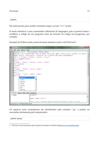 Introdução 13
python
Ele estará pronto para receber comandos surgir o prompt “>>>” na tela.
O modo interativo é uma característica diferencial da linguagem, pois é possível testar e
modificar o código de um programa antes da inclusão do código nos programas, por
exemplo.
Exemplo do Python sendo usado de forma interativa (com o shell PyCrust4
):
Os arquivos fonte normalmente são identificados pela extensão “.py” e podem ser
executados diretamente pelo interpretador:
python apl.py
4 PyCrust é uma ferramenta que faz parte do projeto wxPython (http://www.wxpython.org/).
 
