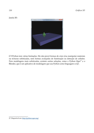130 Gráficos 3D
Janela 3D:
O VPython tem várias limitações. Ele não provê formas de criar e/ou manipular materiais
ou texturas sofisticadas, nem formas avançadas de iluminação ou detecção de colisões.
Para modelagens mais sofisticadas, existem outras soluções, como o Python Ogre27
e o
Blender, que é um aplicativo de modelagem que usa Python como linguagem script.
27 Disponível em: http://python-ogre.org/.
 