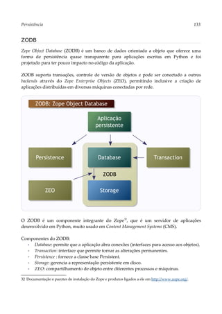 Persistência 133
ZODB
Zope Object Database (ZODB) é um banco de dados orientado a objeto que oferece uma
forma de persistência quase transparente para aplicações escritas em Python e foi
projetado para ter pouco impacto no código da aplicação.
ZODB suporta transações, controle de versão de objetos e pode ser conectado a outros
backends através do Zope Enterprise Objects (ZEO), permitindo inclusive a criação de
aplicações distribuídas em diversas máquinas conectadas por rede.
O ZODB é um componente integrante do Zope32
, que é um servidor de aplicações
desenvolvido em Python, muito usado em Content Management Systems (CMS).
Componentes do ZODB:
▪ Database: permite que a aplicação abra conexões (interfaces para acesso aos objetos).
▪ Transaction: interface que permite tornar as alterações permanentes.
▪ Persistence : fornece a classe base Persistent.
▪ Storage: gerencia a representação persistente em disco.
▪ ZEO: compartilhamento de objeto entre diferentes processos e máquinas.
32 Documentação e pacotes de instalação do Zope e produtos ligados a ele em http://www.zope.org/.
Aplicação
persistente
ZODB
ZODB: Zope Object Database
Database Transaction
Persistence
Storage
ZEO
 
