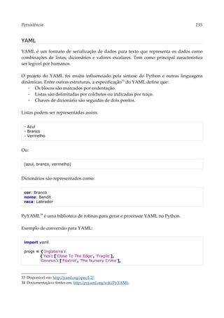 Persistência 135
YAML
YAML é um formato de serialização de dados para texto que representa os dados como
combinações de listas, dicionários e valores escalares. Tem como principal característica
ser legível por humanos.
O projeto do YAML foi muito influenciado pela sintaxe do Python e outras linguagens
dinâmicas. Entre outras estruturas, a especificação33
do YAML define que:
▪ Os blocos são marcados por endentação.
▪ Listas são delimitadas por colchetes ou indicadas por traço.
▪ Chaves de dicionário são seguidas de dois pontos.
Listas podem ser representadas assim:
- Azul
- Branco
- Vermelho
Ou:
[azul, branco, vermelho]
Dicionários são representados como:
cor: Branco
nome: Bandit
raca: Labrador
PyYAML34
é uma biblioteca de rotinas para gerar e processar YAML no Python.
Exemplo de conversão para YAML:
import yaml
progs = {'Inglaterra':
{'Yes': ['Close To The Edge', 'Fragile'],
'Genesis': ['Foxtrot', 'The Nursery Crime'],
33 Disponível em: http://yaml.org/spec/1.2/.
34 Documentação e fontes em: http://pyyaml.org/wiki/PyYAML.
 