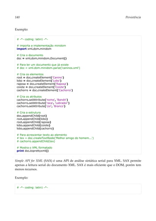 140 Persistência
Exemplo:
# -*- coding: latin1 -*-
# importa a implementação minidom
import xml.dom.minidom
# Cria o documento
doc = xml.dom.minidom.Document()
# Para ler um documento que já existe
# doc = xml.dom.minidom.parse('caninos.xml')
# Cria os elementos
root = doc.createElement('Canino')
lobo = doc.createElement('Lobo')
raposa = doc.createElement('Raposa')
coiote = doc.createElement('Coiote')
cachorro = doc.createElement('Cachorro')
# Cria os atributos
cachorro.setAttribute('nome', 'Bandit')
cachorro.setAttribute('raca', 'Labrador')
cachorro.setAttribute('cor', 'Branco')
# Cria a estrutura
doc.appendChild(root)
root.appendChild(lobo)
root.appendChild(raposa)
lobo.appendChild(coiote)
lobo.appendChild(cachorro)
# Para acrescentar texto ao elemento
# tex = doc.createTextNode('Melhor amigo do homem...')
# cachorro.appendChild(tex)
# Mostra o XML formatado
print doc.toprettyxml()
Simple API for XML (SAX) é uma API de análise sintática serial para XML. SAX permite
apenas a leitura serial do documento XML. SAX é mais eficiente que o DOM, porém tem
menos recursos.
Exemplo:
# -*- coding: latin1 -*-
 