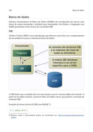 144 Banco de dados
Banco de dados
Sistemas Gerenciadores de Banco de Dados (SGBDs) são reconhecidos por prover uma
forma de acesso consistente e confiável para informações. No Python, a integração com
SGBDs geralmente é feita através de um módulo DBI.
DBI
Database Interface (DBI) é uma especificação que descreve como deve ser o comportamento
de um módulo de acesso a sistemas de banco de dados.
A DBI define que o módulo deve ter uma função connect(), retorna objetos de conexão. A
partir do do objeto conexão, é possível obter um objeto cursor, que permite a execução de
sentenças SQL.
Exemplo de acesso através de DBI (com MySQL36
):
# -*- coding: utf-8 -*-
36 Binários, fontes e documentação podem ser encontrados em: http://sourceforge.net/projects/mysql-
python.
Interpretador
DBI
Programa
As consultas são sentenças SQL
e as respostas são listas de
tuplas ou dicionários.
SGBD
O módulo DBI (Database
Interface) é um driver
especifico para o SGBD.
 