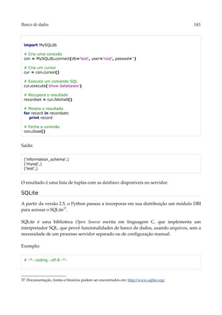 Banco de dados 145
import MySQLdb
# Cria uma conexão
con = MySQLdb.connect(db='test', user='root', passwd='')
# Cria um cursor
cur = con.cursor()
# Executa um comando SQL
cur.execute('show databases')
# Recupera o resultado
recordset = cur.fetchall()
# Mostra o resultado
for record in recordset:
print record
# Fecha a conexão
con.close()
Saída:
('information_schema',)
('mysql',)
('test',)
O resultado é uma lista de tuplas com as databases disponíveis no servidor.
SQLite
A partir da versão 2.5, o Python passou a incorporar em sua distribuição um módulo DBI
para acessar o SQLite37
.
SQLite é uma biblioteca Open Source escrita em linguagem C, que implementa um
interpretador SQL, que provê funcionalidades de banco de dados, usando arquivos, sem a
necessidade de um processo servidor separado ou de configuração manual.
Exemplo:
# -*- coding: utf-8 -*-
37 Documentação, fontes e binários podem ser encontrados em: http://www.sqlite.org/.
 