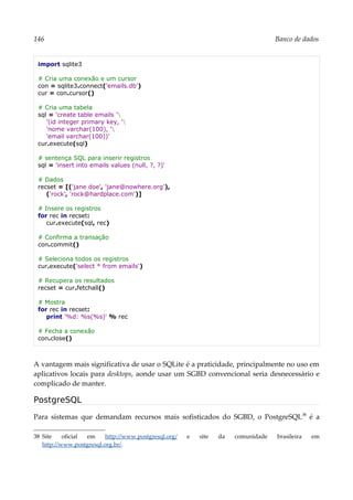 146 Banco de dados
import sqlite3
# Cria uma conexão e um cursor
con = sqlite3.connect('emails.db')
cur = con.cursor()
# Cria uma tabela
sql = 'create table emails '
'(id integer primary key, '
'nome varchar(100), '
'email varchar(100))'
cur.execute(sql)
# sentença SQL para inserir registros
sql = 'insert into emails values (null, ?, ?)'
# Dados
recset = [('jane doe', 'jane@nowhere.org'),
('rock', 'rock@hardplace.com')]
# Insere os registros
for rec in recset:
cur.execute(sql, rec)
# Confirma a transação
con.commit()
# Seleciona todos os registros
cur.execute('select * from emails')
# Recupera os resultados
recset = cur.fetchall()
# Mostra
for rec in recset:
print '%d: %s(%s)' % rec
# Fecha a conexão
con.close()
A vantagem mais significativa de usar o SQLite é a praticidade, principalmente no uso em
aplicativos locais para desktops, aonde usar um SGBD convencional seria desnecessário e
complicado de manter.
PostgreSQL
Para sistemas que demandam recursos mais sofisticados do SGBD, o PostgreSQL38
é a
38 Site oficial em http://www.postgresql.org/ e site da comunidade brasileira em
http://www.postgresql.org.br/.
 