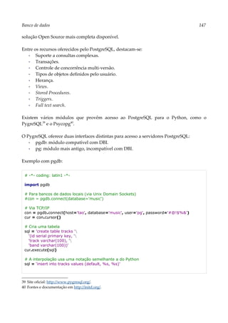 Banco de dados 147
solução Open Source mais completa disponível.
Entre os recursos oferecidos pelo PostgreSQL, destacam-se:
▪ Suporte a consultas complexas.
▪ Transações.
▪ Controle de concorrência multi-versão.
▪ Tipos de objetos definidos pelo usuário.
▪ Herança.
▪ Views.
▪ Stored Procedures.
▪ Triggers.
▪ Full text search.
Existem vários módulos que provêm acesso ao PostgreSQL para o Python, como o
PygreSQL39
e o Psycopg40
.
O PygreSQL oferece duas interfaces distintas para acesso a servidores PostgreSQL:
▪ pgdb: módulo compatível com DBI.
▪ pg: módulo mais antigo, incompatível com DBI.
Exemplo com pgdb:
# -*- coding: latin1 -*-
import pgdb
# Para bancos de dados locais (via Unix Domain Sockets)
#con = pgdb.connect(database='music')
# Via TCP/IP
con = pgdb.connect(host='tao', database='music', user='pg', password='#@!$%&')
cur = con.cursor()
# Cria uma tabela
sql = 'create table tracks '
'(id serial primary key, '
'track varchar(100), '
'band varchar(100))'
cur.execute(sql)
# A interpolação usa uma notação semelhante a do Python
sql = 'insert into tracks values (default, %s, %s)'
39 Site oficial: http://www.pygresql.org/.
40 Fontes e documentação em http://initd.org/.
 