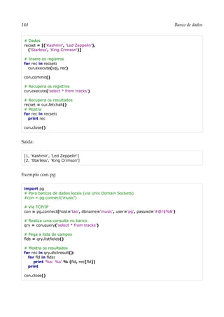 148 Banco de dados
# Dados
recset = [('Kashmir', 'Led Zeppelin'),
('Starless', 'King Crimson')]
# Insere os registros
for rec in recset:
cur.execute(sql, rec)
con.commit()
# Recupera os registros
cur.execute('select * from tracks')
# Recupera os resultados
recset = cur.fetchall()
# Mostra
for rec in recset:
print rec
con.close()
Saída:
[1, 'Kashmir', 'Led Zeppelin']
[2, 'Starless', 'King Crimson']
Exemplo com pg:
import pg
# Para bancos de dados locais (via Unix Domain Sockets)
#con = pg.connect('music')
# Via TCP/IP
con = pg.connect(host='tao', dbname='music', user='pg', passwd='#@!$%&')
# Realiza uma consulta no banco
qry = con.query('select * from tracks')
# Pega a lista de campos
flds = qry.listfields()
# Mostra os resultados
for rec in qry.dictresult():
for fld in flds:
print '%s: %s' % (fld, rec[fld])
print
con.close()
 