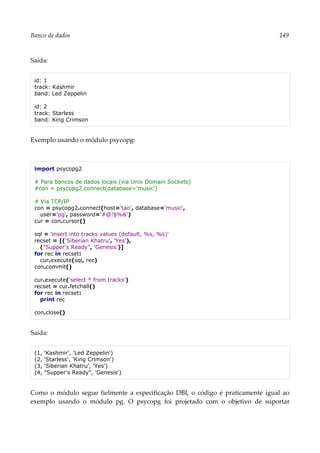 Banco de dados 149
Saída:
id: 1
track: Kashmir
band: Led Zeppelin
id: 2
track: Starless
band: King Crimson
Exemplo usando o módulo psycopg:
import psycopg2
# Para bancos de dados locais (via Unix Domain Sockets)
#con = psycopg2.connect(database='music')
# Via TCP/IP
con = psycopg2.connect(host='tao', database='music',
user='pg', password='#@!$%&')
cur = con.cursor()
sql = 'insert into tracks values (default, %s, %s)'
recset = [('Siberian Khatru', 'Yes'),
("Supper's Ready", 'Genesis')]
for rec in recset:
cur.execute(sql, rec)
con.commit()
cur.execute('select * from tracks')
recset = cur.fetchall()
for rec in recset:
print rec
con.close()
Saída:
(1, 'Kashmir', 'Led Zeppelin')
(2, 'Starless', 'King Crimson')
(3, 'Siberian Khatru', 'Yes')
(4, "Supper's Ready", 'Genesis')
Como o módulo segue fielmente a especificação DBI, o código é praticamente igual ao
exemplo usando o módulo pg. O psycopg foi projetado com o objetivo de suportar
 