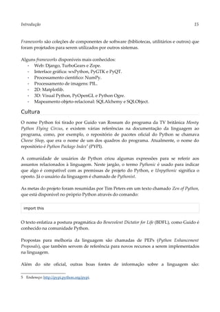 Introdução 15
Frameworks são coleções de componentes de software (bibliotecas, utilitários e outros) que
foram projetados para serem utilizados por outros sistemas.
Alguns frameworks disponíveis mais conhecidos:
▪ Web: Django, TurboGears e Zope.
▪ Interface gráfica: wxPython, PyGTK e PyQT.
▪ Processamento cientifico: NumPy.
▪ Processamento de imagens: PIL.
▪ 2D: Matplotlib.
▪ 3D: Visual Python, PyOpenGL e Python Ogre.
▪ Mapeamento objeto-relacional: SQLAlchemy e SQLObject.
Cultura
O nome Python foi tirado por Guido van Rossum do programa da TV britânica Monty
Python Flying Circus, e existem várias referências na documentação da linguagem ao
programa, como, por exemplo, o repositório de pacotes oficial do Python se chamava
Cheese Shop, que era o nome de um dos quadros do programa. Atualmente, o nome do
repositório é Python Package Index5
(PYPI).
A comunidade de usuários de Python criou algumas expressões para se referir aos
assuntos relacionados à linguagem. Neste jargão, o termo Pythonic é usado para indicar
que algo é compatível com as premissas de projeto do Python, e Unpythonic significa o
oposto. Já o usuário da linguagem é chamado de Pythonist.
As metas do projeto foram resumidas por Tim Peters em um texto chamado Zen of Python,
que está disponível no próprio Python através do comando:
import this
O texto enfatiza a postura pragmática do Benevolent Dictator for Life (BDFL), como Guido é
conhecido na comunidade Python.
Propostas para melhoria da linguagem são chamadas de PEPs (Python Enhancement
Proposals), que também servem de referência para novos recursos a serem implementados
na linguagem.
Além do site oficial, outras boas fontes de informação sobre a linguagem são:
5 Endereço: http://pypi.python.org/pypi.
 