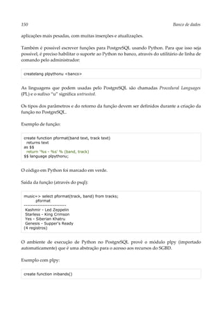 150 Banco de dados
aplicações mais pesadas, com muitas inserções e atualizações.
Também é possível escrever funções para PostgreSQL usando Python. Para que isso seja
possível, é preciso habilitar o suporte ao Python no banco, através do utilitário de linha de
comando pelo administrador:
createlang plpythonu <banco>
As linguagens que podem usadas pelo PostgreSQL são chamadas Procedural Languages
(PL) e o sufixo “u” significa untrusted.
Os tipos dos parâmetros e do retorno da função devem ser definidos durante a criação da
função no PostgreSQL.
Exemplo de função:
create function pformat(band text, track text)
returns text
as $$
return '%s - %s' % (band, track)
$$ language plpythonu;
O código em Python foi marcado em verde.
Saída da função (através do psql):
music=> select pformat(track, band) from tracks;
pformat
-------------------------
Kashmir - Led Zeppelin
Starless - King Crimson
Yes - Siberian Khatru
Genesis - Supper's Ready
(4 registros)
O ambiente de execução de Python no PostgreSQL provê o módulo plpy (importado
automaticamente) que é uma abstração para o acesso aos recursos do SGBD.
Exemplo com plpy:
create function inibands()
 