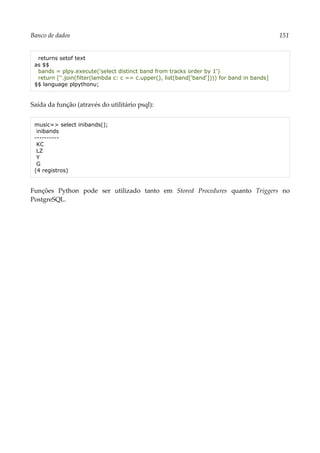 Banco de dados 151
returns setof text
as $$
bands = plpy.execute('select distinct band from tracks order by 1')
return [''.join(filter(lambda c: c == c.upper(), list(band['band']))) for band in bands]
$$ language plpythonu;
Saída da função (através do utilitário psql):
music=> select inibands();
inibands
----------
KC
LZ
Y
G
(4 registros)
Funções Python pode ser utilizado tanto em Stored Procedures quanto Triggers no
PostgreSQL.
 