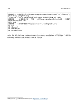 154 Banco de dados
2008-05-04 10:50:38,253 INFO sqlalchemy.engine.base.Engine.0x..b0 [['Yes'], ['Genesis'],
['Pink Floyd'], ['King Crimson']]
2008-05-04 10:50:38,267 INFO sqlalchemy.engine.base.Engine.0x..b0 COMMIT
2008-05-04 10:50:38,658 INFO sqlalchemy.engine.base.Engine.0x..b0 SELECT
progs.prog_id, progs.name
FROM progs
2008-05-04 10:50:38,660 INFO sqlalchemy.engine.base.Engine.0x..b0 []
(1, u'Yes')
(2, u'Genesis')
(3, u'Pink Floyd')
(4, u'King Crimson')
Além dos SQLAlchemy, também existem disponíveis para Python o SQLObject42
e ORMs
que integram frameworks maiores, como o Django.
42 Documentação e fontes disponíveis em: http://www.sqlobject.org/.
 