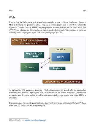 Web 155
Web
Uma aplicação Web é uma aplicação cliente-servidor aonde o cliente é o browser (como o
Mozilla Firefox) e o protocolo utilizado para a comunicação com o servidor é chamado
Hypertext Transfer Protocol (HTTP), tecnologias que servem de base para a World Wide Web
(WWW), as páginas de hipertexto que fazem parte da internet. Tais páginas seguem as
convenções da linguagem HyperText Markup Language43
(HTML).
As aplicações Web geram as páginas HTML dinamicamente, atendendo as requisições
enviadas pelo browser. Aplicações Web, se construídas da forma adequada, podem ser
acessadas em diversos ambientes além dos computadores pessoais, tais como PDAs e
celulares.
Existem muitos frameworks para facilitar o desenvolvimento de aplicativos Web em Python,
entre eles, o CherryPy e o CherryTemplate.
43 Especificações em: http://www.w3.org/MarkUp/.
Servidor
Requisição GET
ou POST
Browser
HTTPd
Resposta
A Web dinâmica é uma forma de
execução remota.
url?param=arg => url(param=arg)
 