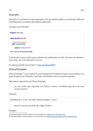 156 Web
CherryPy
CherryPy44
é um framework para aplicações Web que publica objetos, convertendo URLs em
chamadas para os métodos dos objetos publicados.
Exemplo com CherryPy:
import cherrypy
class Root(object):
@cherrypy.expose
def index(self):
return 'Hello World!'
cherrypy.quickstart(Root())
O decorador @expose indica quais métodos são publicados via Web. O retorno do método é
uma string, que é enviada para o browser.
O endereço padrão do servidor é “http://localhost:8080/”.
CherryTemplate
CherryTemplate45
é um módulo de processamento de modelos (templates) para Python. Era
parte integrante do CherryPy, mas hoje é distribuído como um pacote separado.
Marcadores disponíveis no CherryTemplate:
▪ py-eval: avalia uma expressão em Python e insere o resultado (que deve ser uma
string) no texto.
Exemplo:
Somatório de 1 a 10 é <py-eval="str(sum(range(1, 11)))">
▪ py-exec: executa uma linha de código Python.
Exemplo:
44 Documentação e fontes podem ser encontrados em: http://www.cherrypy.org/.
45 Documentação e fontes podem ser encontrados em: http://cherrytemplate.python-hosting.com/.
 