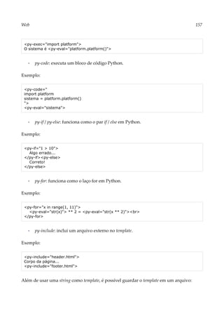 Web 157
<py-exec="import platform">
O sistema é <py-eval="platform.platform()">
▪ py-code: executa um bloco de código Python.
Exemplo:
<py-code="
import platform
sistema = platform.platform()
">
<py-eval="sistema">
▪ py-if / py-else: funciona como o par if / else em Python.
Exemplo:
<py-if="1 > 10">
Algo errado...
</py-if><py-else>
Correto!
</py-else>
▪ py-for: funciona como o laço for em Python.
Exemplo:
<py-for="x in range(1, 11)">
<py-eval="str(x)"> ** 2 = <py-eval="str(x ** 2)"><br>
</py-for>
▪ py-include: inclui um arquivo externo no template.
Exemplo:
<py-include="header.html">
Corpo da página...
<py-include="footer.html">
Além de usar uma string como template, é possível guardar o template em um arquivo:
 