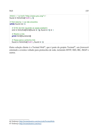 Web 159
#html = '<a href="http://www.gnu.org/">'
found = html.find('href=', 0)
# find retorna -1 se não encontra
while found >= 0:
# O fim do link (quando as aspas acabam)
end = html.find(html[found + 5], found + 6) + 1
# Mostra o link
print html[found:end]
# Passa para o próximo link
found = html.find('href=', found + 1)
Outra solução cliente é o Twisted Web46
, que é parte do projeto Twisted47
, um framework
orientado a eventos voltado para protocolos de rede, incluindo HTTP, SSH, IRC, IMAP e
outros.
46 Endereço: http://twistedmatrix.com/trac/wiki/TwistedWeb.
47 Endereço: http://twistedmatrix.com/trac/.
 
