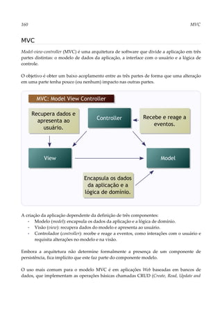 160 MVC
MVC
Model-view-controller (MVC) é uma arquitetura de software que divide a aplicação em três
partes distintas: o modelo de dados da aplicação, a interface com o usuário e a lógica de
controle.
O objetivo é obter um baixo acoplamento entre as três partes de forma que uma alteração
em uma parte tenha pouco (ou nenhum) impacto nas outras partes.
A criação da aplicação dependente da definição de três componentes:
▪ Modelo (model): encapsula os dados da aplicação e a lógica de domínio.
▪ Visão (view): recupera dados do modelo e apresenta ao usuário.
▪ Controlador (controller): recebe e reage a eventos, como interações com o usuário e
requisita alterações no modelo e na visão.
Embora a arquitetura não determine formalmente a presença de um componente de
persistência, fica implícito que este faz parte do componente modelo.
O uso mais comum para o modelo MVC é em aplicações Web baseadas em bancos de
dados, que implementam as operações básicas chamadas CRUD (Create, Read, Update and
Controller
MVC: Model View Controller
Model
View
Recupera dados e
apresenta ao
usuário.
Encapsula os dados
da aplicação e a
lógica de domínio.
Recebe e reage a
eventos.
 