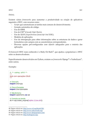 MVC 161
Delete).
Existem vários frameworks para aumentar a produtividade na criação de aplicativos
seguindo o MVC, com recursos como:
▪ Scripts que automatizam as tarefas mais comuns de desenvolvimento.
▪ Geração automática de código.
▪ Uso de ORM.
▪ Uso de CSS48
(Cascade Style Sheets).
▪ Uso de AJAX (Asynchronous Javascript And XML).
▪ Modelos de aplicações.
▪ Uso de introspecção para obter informações sobre as estruturas de dados e gerar
formulários com campos com as características correspondentes.
▪ Diversas opções pré-configuradas com defaults adequados para a maioria das
aplicações.
O framework MVC mais conhecido é o Ruby On Rails49
, que ajudou a popularizar o MVC
entre os desenvolvedores.
Especificamente desenvolvidos em Python, existem os frameworks Django50
e TurboGears51
,
entre outros.
Exemplo:
# -*- coding: utf-8 -*-
"""
Web com operações CRUD
"""
# CherryPy
import cherrypy
# CherryTemplate
import cherrytemplate
# SQLAlchemy
import sqlalchemy as sql
# Conecta ao bando
db = sql.create_engine('sqlite:///zoo.db')
48 Página oficial em: http://www.w3.org/Style/CSS/.
49 Página oficial em: http://www.rubyonrails.org/.
50 Página oficial em: http://www.djangoproject.com/.
51 Página oficial em: http://turbogears.org/.
 