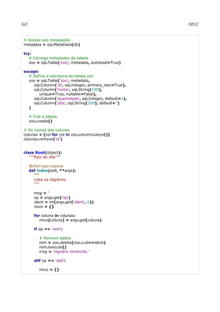 162 MVC
# Acesso aos metadados
metadata = sql.MetaData(db)
try:
# Carrega metadados da tabela
zoo = sql.Table('zoo', metadata, autoload=True)
except:
# Define a estrutura da tabela zoo
zoo = sql.Table('zoo', metadata,
sql.Column('id', sql.Integer, primary_key=True),
sql.Column('nome', sql.String(100),
unique=True, nullable=False),
sql.Column('quantidade', sql.Integer, default=1),
sql.Column('obs', sql.String(200), default='')
)
# Cria a tabela
zoo.create()
# Os nomes das colunas
colunas = [col for col in zoo.columns.keys()]
colunas.remove('id')
class Root(object):
"""Raiz do site"""
@cherrypy.expose
def index(self, **args):
"""
Lista os registros
"""
msg = ''
op = args.get('op')
ident = int(args.get('ident', 0))
novo = {}
for coluna in colunas:
novo[coluna] = args.get(coluna)
if op == 'rem':
# Remove dados
rem = zoo.delete(zoo.c.id==ident)
rem.execute()
msg = 'registro removido.'
elif op == 'add':
novo = {}
 
