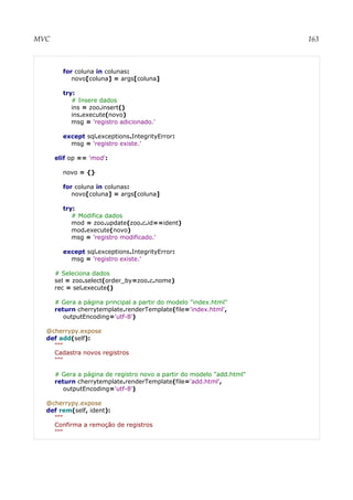 MVC 163
for coluna in colunas:
novo[coluna] = args[coluna]
try:
# Insere dados
ins = zoo.insert()
ins.execute(novo)
msg = 'registro adicionado.'
except sql.exceptions.IntegrityError:
msg = 'registro existe.'
elif op == 'mod':
novo = {}
for coluna in colunas:
novo[coluna] = args[coluna]
try:
# Modifica dados
mod = zoo.update(zoo.c.id==ident)
mod.execute(novo)
msg = 'registro modificado.'
except sql.exceptions.IntegrityError:
msg = 'registro existe.'
# Seleciona dados
sel = zoo.select(order_by=zoo.c.nome)
rec = sel.execute()
# Gera a página principal a partir do modelo "index.html"
return cherrytemplate.renderTemplate(file='index.html',
outputEncoding='utf-8')
@cherrypy.expose
def add(self):
"""
Cadastra novos registros
"""
# Gera a página de registro novo a partir do modelo "add.html"
return cherrytemplate.renderTemplate(file='add.html',
outputEncoding='utf-8')
@cherrypy.expose
def rem(self, ident):
"""
Confirma a remoção de registros
"""
 